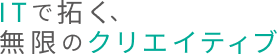 ITで拓く、無限のクリエイティブ